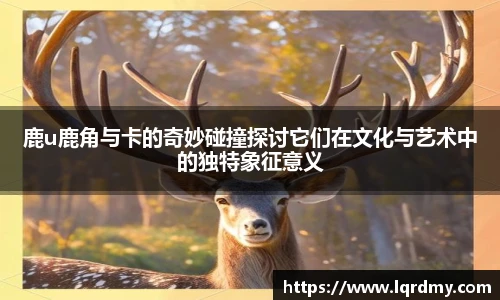 qy千亿鹿u鹿角与卡的奇妙碰撞探讨它们在文化与艺术中的独特象征意义